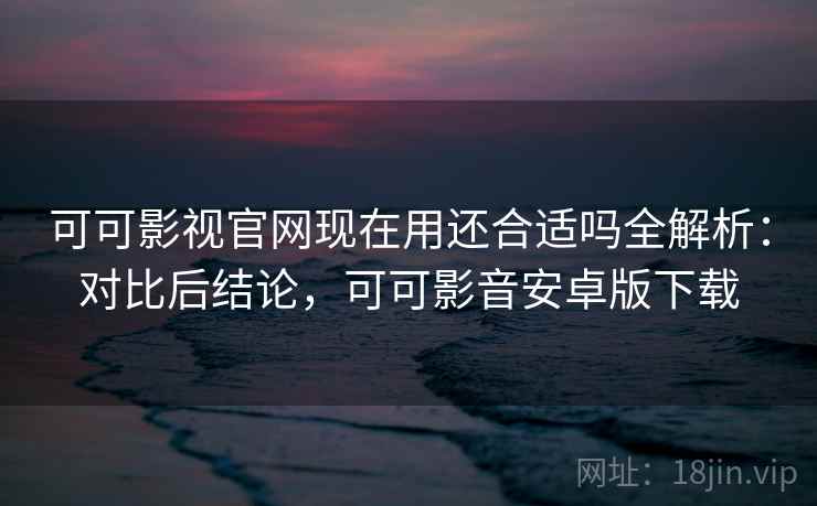 可可影视官网现在用还合适吗全解析：对比后结论，可可影音安卓版下载
