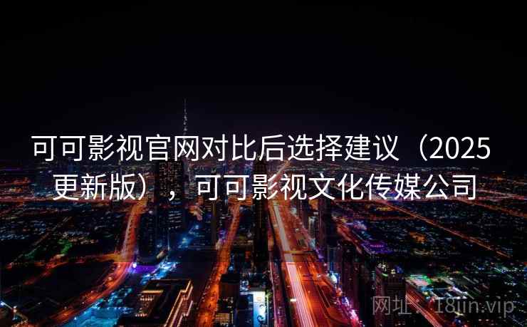 可可影视官网对比后选择建议（2025 更新版），可可影视文化传媒公司