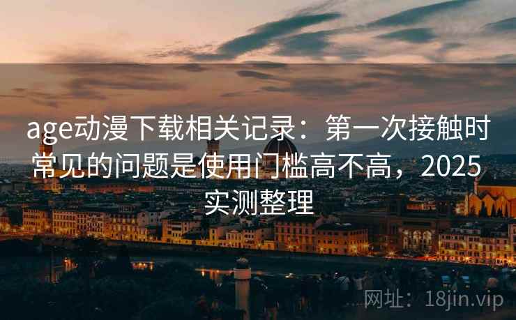 age动漫下载相关记录：第一次接触时常见的问题是使用门槛高不高，2025 实测整理