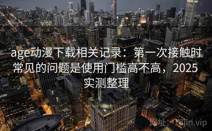 age动漫下载相关记录：第一次接触时常见的问题是使用门槛高不高，2025 实测整理