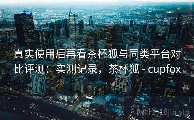 真实使用后再看茶杯狐与同类平台对比评测：实测记录，茶杯狐 - cupfox