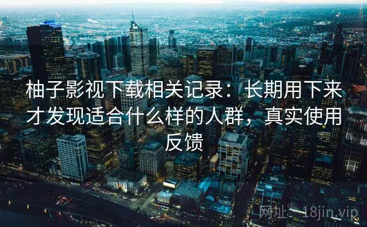 柚子影视下载相关记录:长期用下来才发现适合什么样的人群,真实使用反馈 柚子影视下载相关记录:长期用下来才发现适合什么样的人群,真实使用反馈