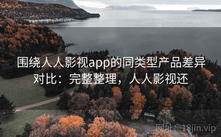 围绕人人影视app的同类型产品差异对比：完整整理，人人影视还