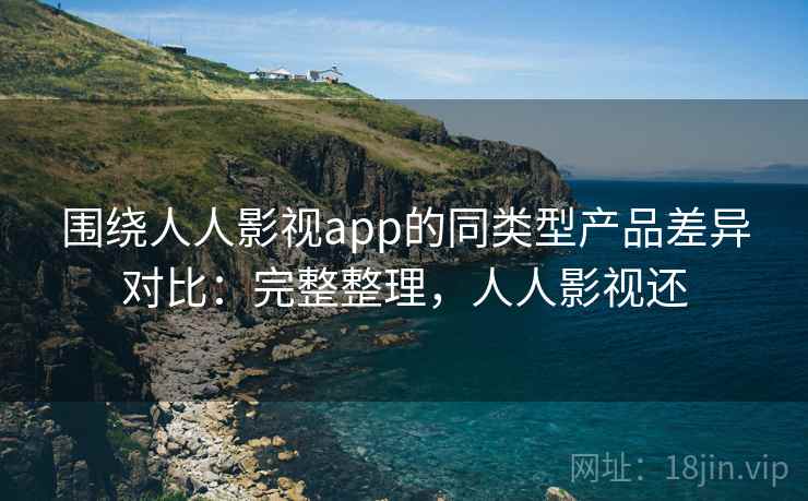 围绕人人影视app的同类型产品差异对比：完整整理，人人影视还