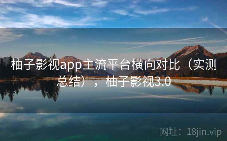 柚子影视app主流平台横向对比（实测总结），柚子影视3.0