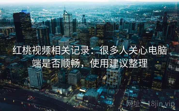 红桃视频相关记录:很多人关心电脑端是否顺畅,使用建议整理 红桃视频相关记录:很多人关心电脑端是否顺畅,使用建议整理