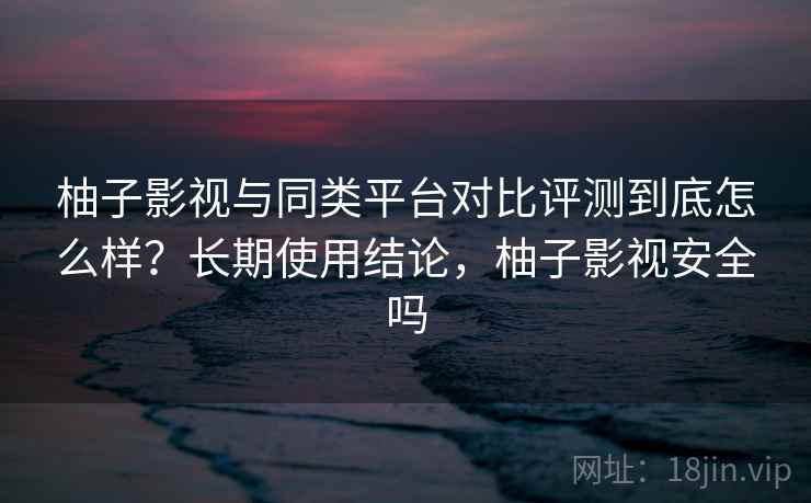 柚子影视与同类平台对比评测到底怎么样?长期使用结论,柚子影视安全吗 柚子影视与同类平台对比评测到底怎么样?长期使用结论,柚子影视安全吗