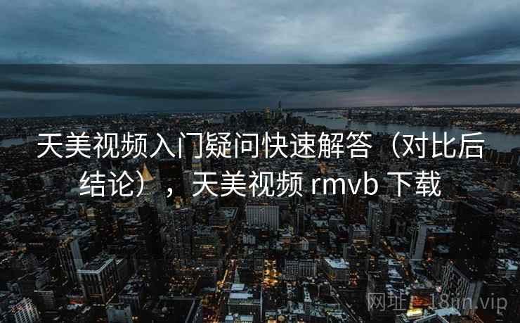 天美视频入门疑问快速解答（对比后结论），天美视频 rmvb 下载