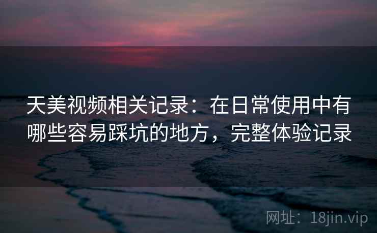 天美视频相关记录：在日常使用中有哪些容易踩坑的地方，完整体验记录