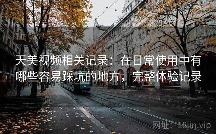 天美视频相关记录：在日常使用中有哪些容易踩坑的地方，完整体验记录