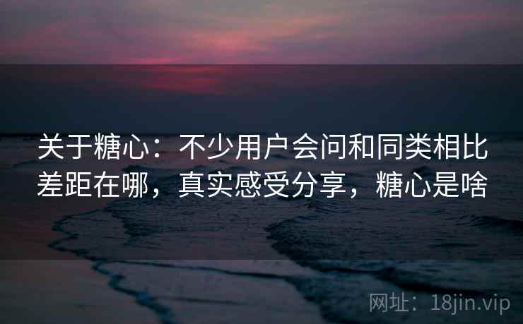 关于糖心：不少用户会问和同类相比差距在哪，真实感受分享，糖心是啥