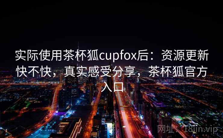 实际使用茶杯狐cupfox后：资源更新快不快，真实感受分享，茶杯狐官方入口