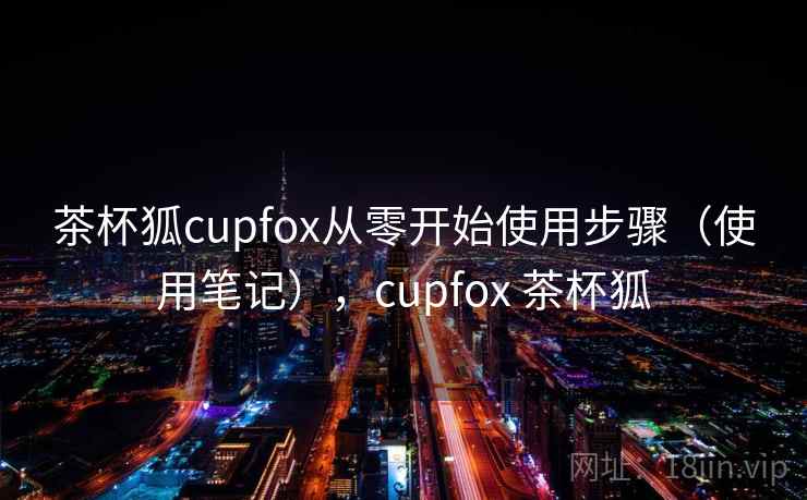 茶杯狐cupfox从零开始使用步骤（使用笔记），cupfox 茶杯狐
