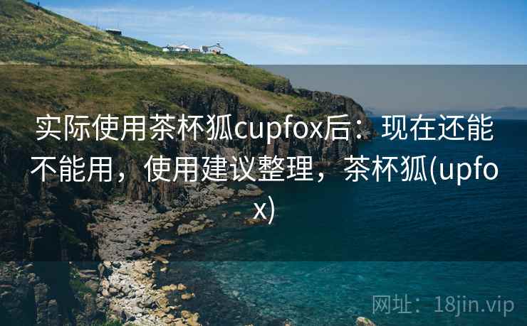 实际使用茶杯狐cupfox后:现在还能不能用,使用建议整理,茶杯狐(upfox) 实际使用茶杯狐cupfox后:现在还能不能用,使用建议整理,茶杯狐(upfox)