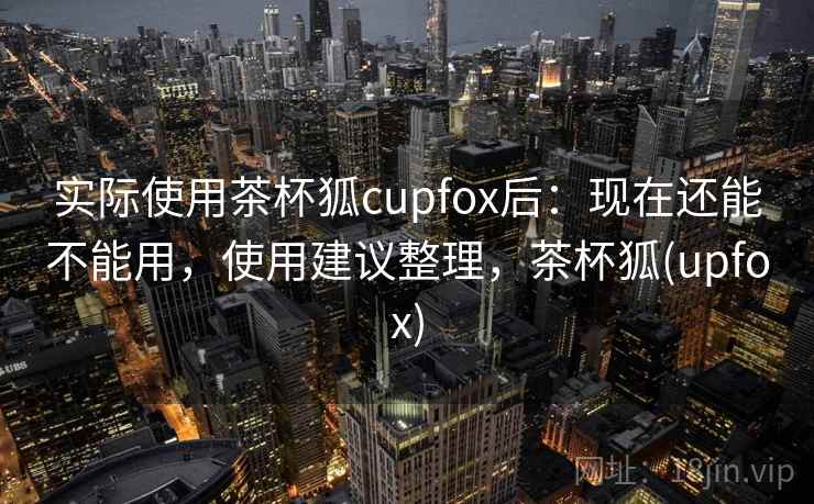 实际使用茶杯狐cupfox后:现在还能不能用,使用建议整理,茶杯狐(upfox) 实际使用茶杯狐cupfox后:现在还能不能用,使用建议整理,茶杯狐(upfox)