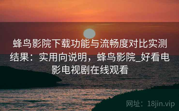 蜂鸟影院下载功能与流畅度对比实测结果：实用向说明，蜂鸟影院_好看电影电视剧在线观看