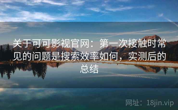 关于可可影视官网：第一次接触时常见的问题是搜索效率如何，实测后的总结