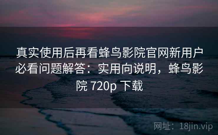 真实使用后再看蜂鸟影院官网新用户必看问题解答：实用向说明，蜂鸟影院 720p 下载