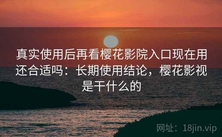 真实使用后再看樱花影院入口现在用还合适吗：长期使用结论，樱花影视是干什么的