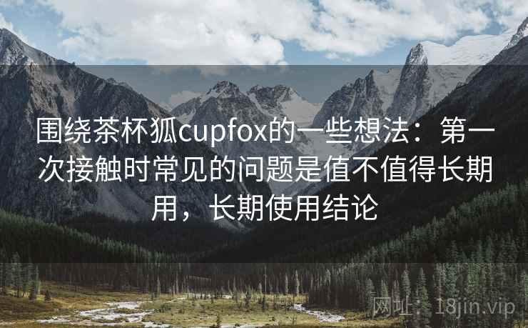围绕茶杯狐cupfox的一些想法：第一次接触时常见的问题是值不值得长期用，长期使用结论