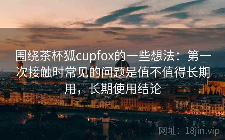 围绕茶杯狐cupfox的一些想法：第一次接触时常见的问题是值不值得长期用，长期使用结论