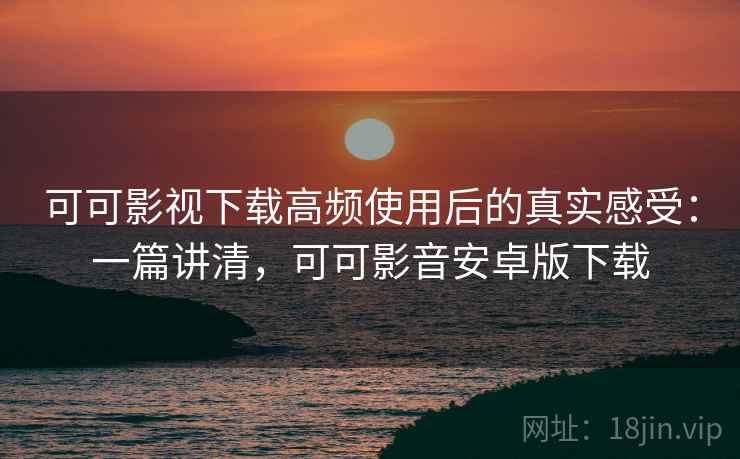 可可影视下载高频使用后的真实感受：一篇讲清，可可影音安卓版下载