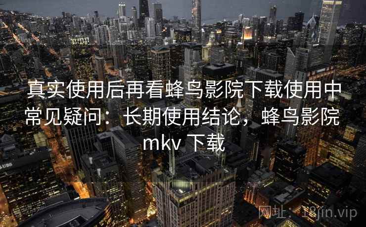 真实使用后再看蜂鸟影院下载使用中常见疑问：长期使用结论，蜂鸟影院 mkv 下载