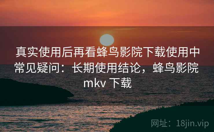 真实使用后再看蜂鸟影院下载使用中常见疑问：长期使用结论，蜂鸟影院 mkv 下载