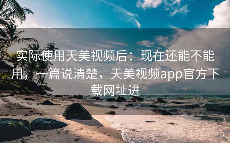 实际使用天美视频后：现在还能不能用，一篇说清楚，天美视频app官方下载网址进