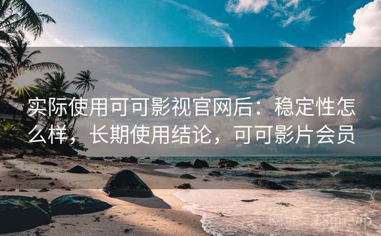 实际使用可可影视官网后：稳定性怎么样，长期使用结论，可可影片会员