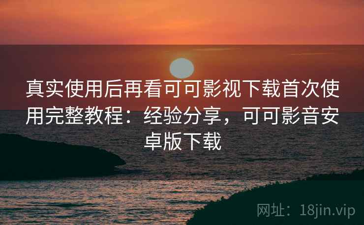 真实使用后再看可可影视下载首次使用完整教程：经验分享，可可影音安卓版下载