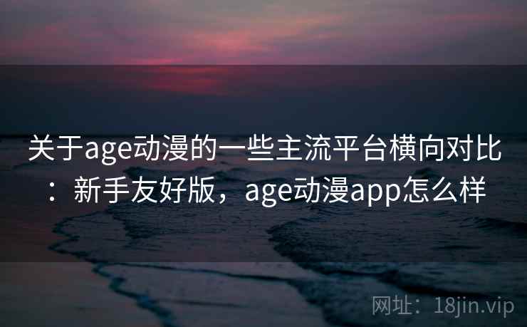 关于age动漫的一些主流平台横向对比：新手友好版，age动漫app怎么样