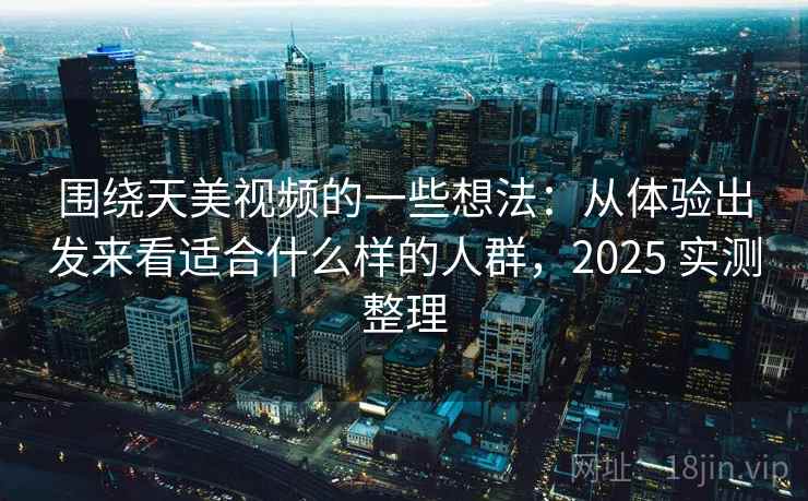 围绕天美视频的一些想法：从体验出发来看适合什么样的人群，2025 实测整理