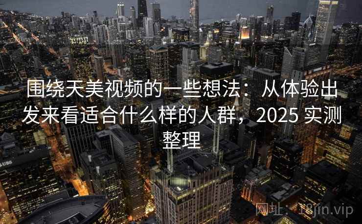 围绕天美视频的一些想法：从体验出发来看适合什么样的人群，2025 实测整理