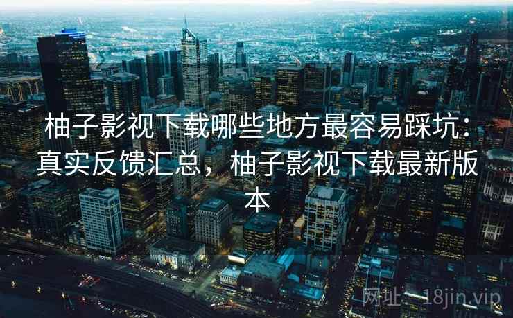 柚子影视下载哪些地方最容易踩坑：真实反馈汇总，柚子影视下载最新版本