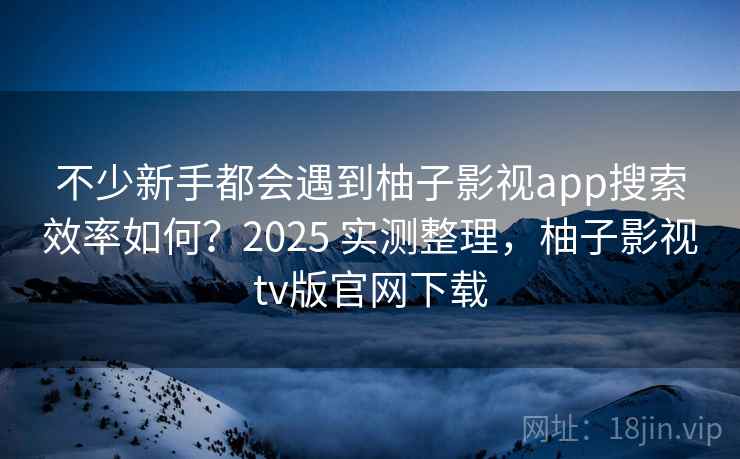 不少新手都会遇到柚子影视app搜索效率如何？2025 实测整理，柚子影视tv版官网下载