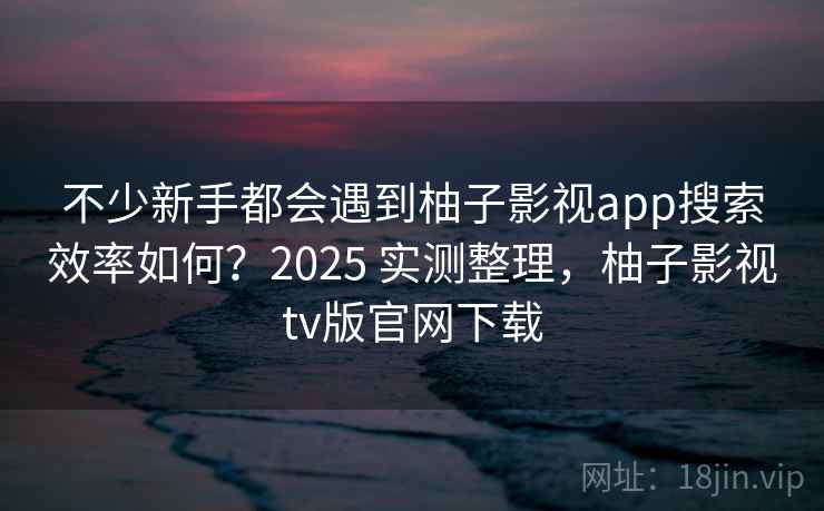 不少新手都会遇到柚子影视app搜索效率如何？2025 实测整理，柚子影视tv版官网下载