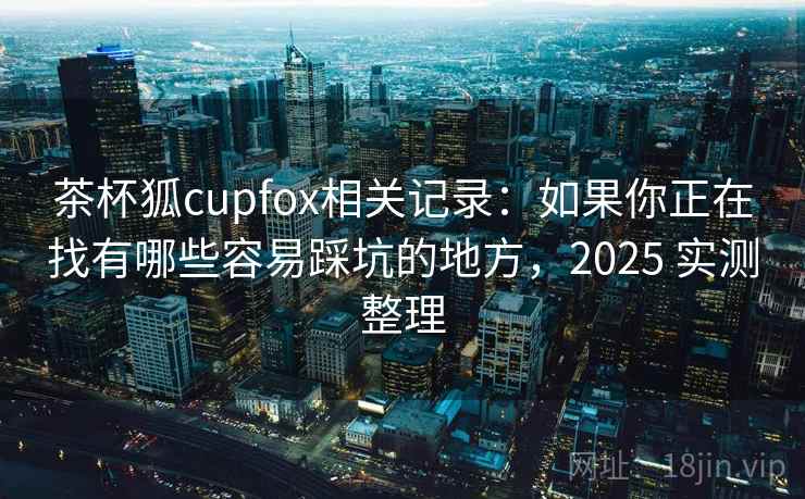 茶杯狐cupfox相关记录：如果你正在找有哪些容易踩坑的地方，2025 实测整理