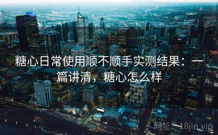 糖心日常使用顺不顺手实测结果：一篇讲清，糖心怎么样