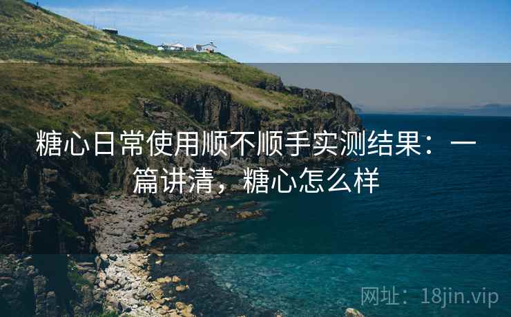 糖心日常使用顺不顺手实测结果：一篇讲清，糖心怎么样