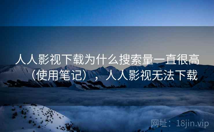 人人影视下载为什么搜索量一直很高（使用笔记），人人影视无法下载