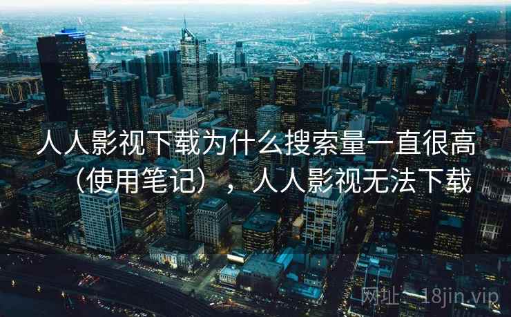 人人影视下载为什么搜索量一直很高（使用笔记），人人影视无法下载