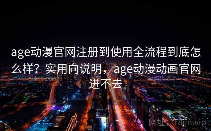 age动漫官网注册到使用全流程到底怎么样？实用向说明，age动漫动画官网进不去