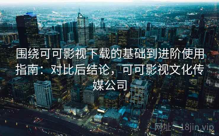 围绕可可影视下载的基础到进阶使用指南：对比后结论，可可影视文化传媒公司
