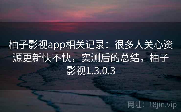 柚子影视app相关记录：很多人关心资源更新快不快，实测后的总结，柚子影视1.3.0.3