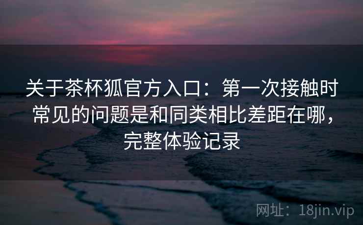 关于茶杯狐官方入口：第一次接触时常见的问题是和同类相比差距在哪，完整体验记录