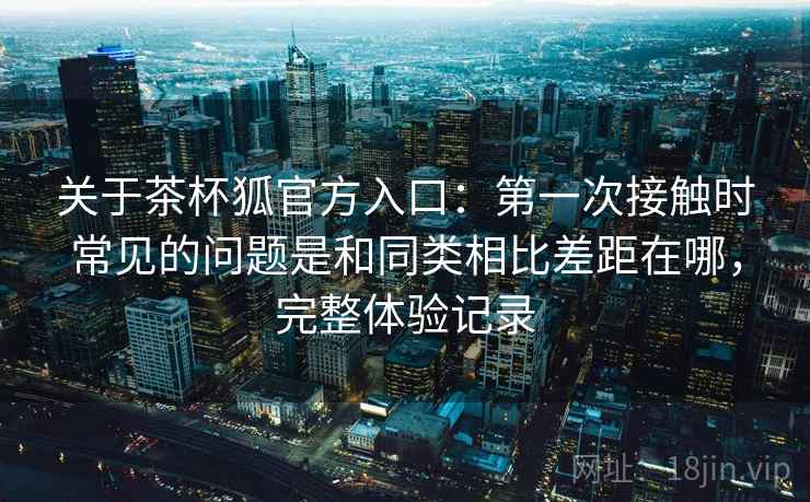 关于茶杯狐官方入口：第一次接触时常见的问题是和同类相比差距在哪，完整体验记录