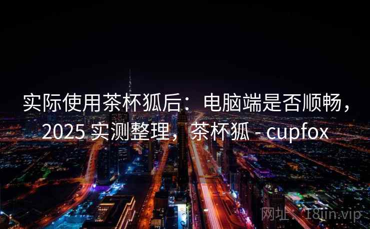 实际使用茶杯狐后：电脑端是否顺畅，2025 实测整理，茶杯狐 - cupfox
