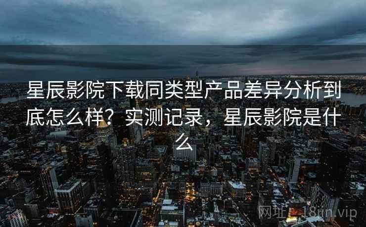 星辰影院下载同类型产品差异分析到底怎么样？实测记录，星辰影院是什么