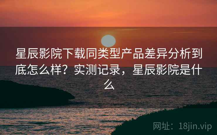 星辰影院下载同类型产品差异分析到底怎么样？实测记录，星辰影院是什么